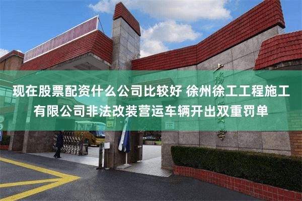 现在股票配资什么公司比较好 徐州徐工工程施工有限公司非法改装营运车辆开出双重罚单
