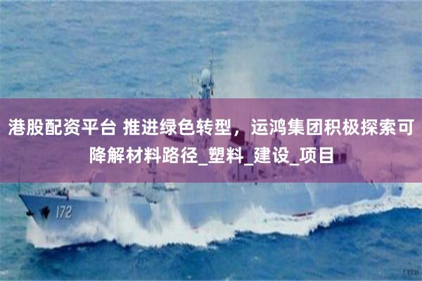 港股配资平台 推进绿色转型，运鸿集团积极探索可降解材料路径_塑料_建设_项目