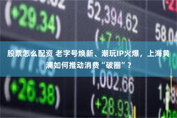 股票怎么配资 老字号焕新、潮玩IP火爆，上海黄浦如何推动消费“破圈”？