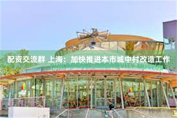 配资交流群 上海：加快推进本市城中村改造工作