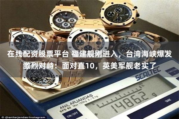 在线配资股票平台 福建舰刚进入，台湾海峡爆发激烈对峙：面对直10，英美军舰老实了