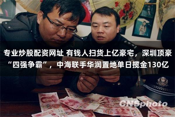 专业炒股配资网址 有钱人扫货上亿豪宅,深圳顶豪“四强争霸”,中海联手华润置地单日揽金130亿