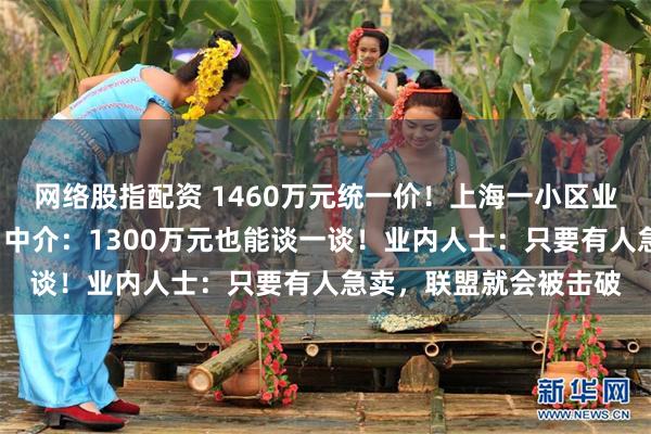 网络股指配资 1460万元统一价!上海一小区业主被曝“抱团保价”,中介:1300万元也能谈一谈!业内人士:只要有人急卖,联盟就会被击破