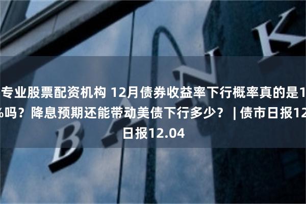 专业股票配资机构 12月债券收益率下行概率真的是100%吗?降息预期还能带动美债下行多少? | 债市日报12.04