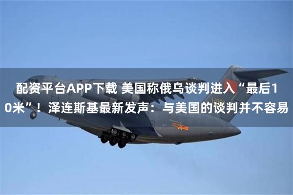 配资平台APP下载 美国称俄乌谈判进入“最后10米”！泽连斯基最新发声：与美国的谈判并不容易